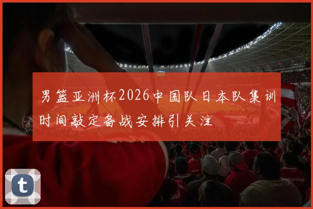 男篮亚洲杯2026中国队日本队集训时间敲定备战安排引关注