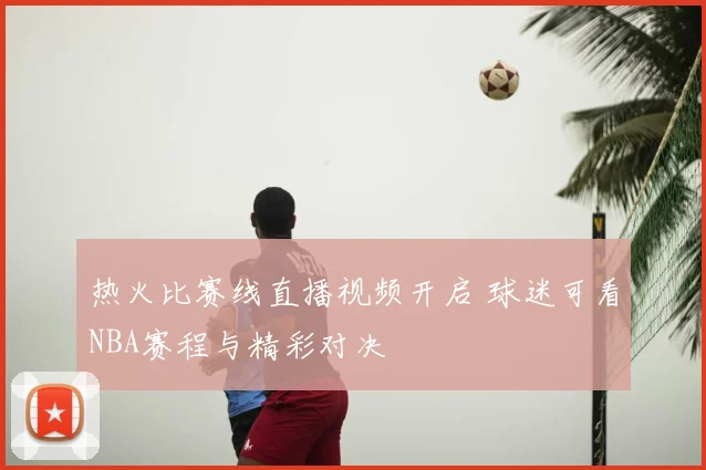 热火比赛线直播视频开启 球迷可看NBA赛程与精彩对决