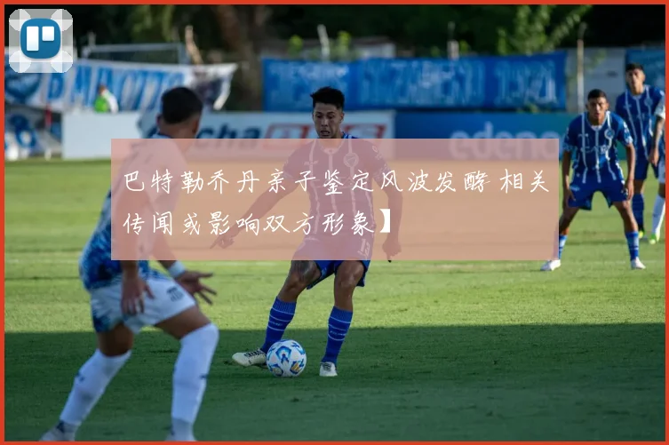 巴特勒乔丹亲子鉴定风波发酵 相关传闻或影响双方形象】