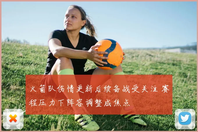 火箭队伤情更新后续备战受关注 赛程压力下阵容调整成焦点