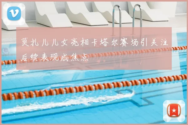 莫扎儿儿女亮相卡塔尔赛场引关注后续表现成焦点