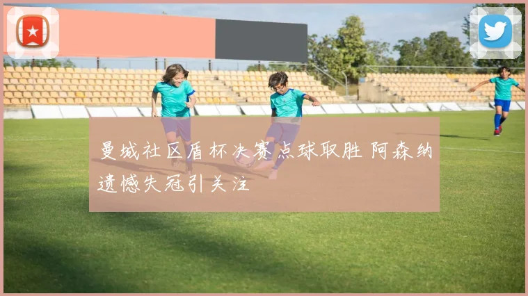 曼城社区盾杯决赛点球取胜 阿森纳遗憾失冠引关注