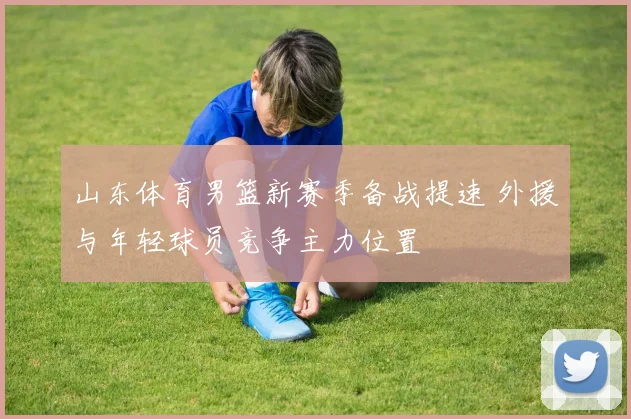 山东体育男篮新赛季备战提速 外援与年轻球员竞争主力位置