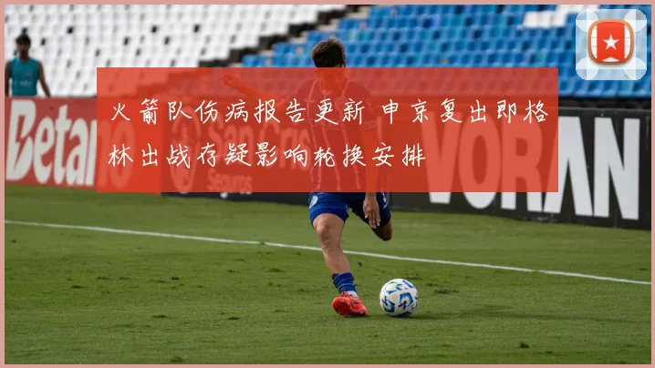 火箭队伤病报告更新 申京复出即格林出战存疑影响轮换安排