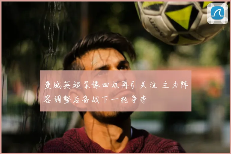 曼城英超录像回放再引关注 主力阵容调整后备战下一轮争夺