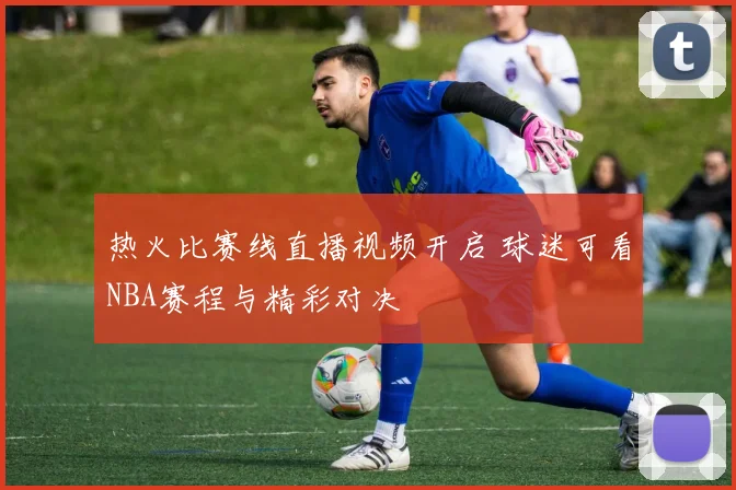 热火比赛线直播视频开启 球迷可看NBA赛程与精彩对决