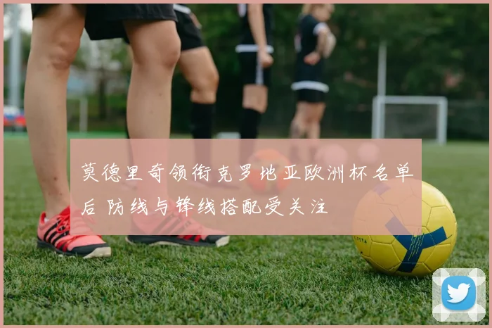 莫德里奇领衔克罗地亚欧洲杯名单后 防线与锋线搭配受关注