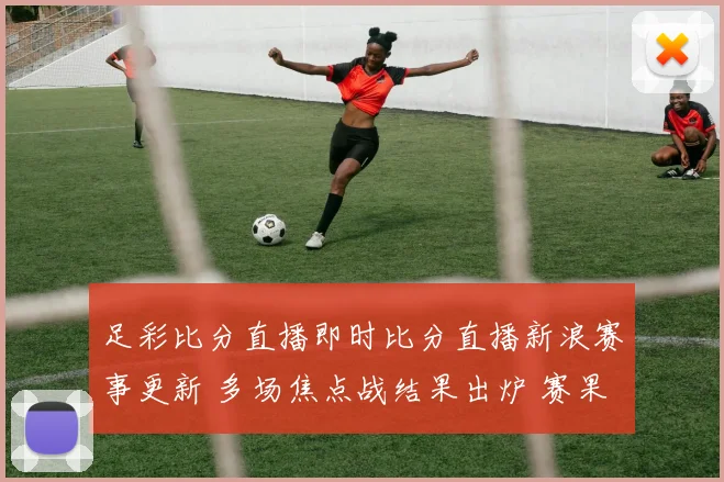 足彩比分直播即时比分直播新浪赛事更新 多场焦点战结果出炉 赛果影响排名与后续对阵