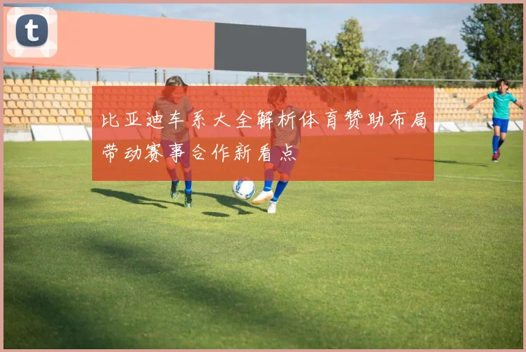 比亚迪车系大全解析体育赞助布局带动赛事合作新看点