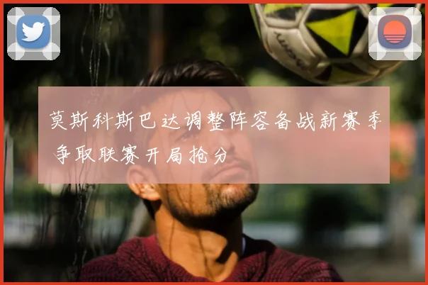 莫斯科斯巴达调整阵容备战新赛季 争取联赛开局抢分